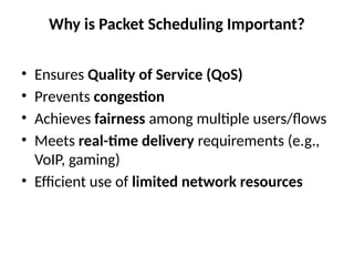 Why is Packet Scheduling Important?
• Ensures Quality of Service (QoS)
• Prevents congestion
• Achieves fairness among multiple users/flows
• Meets real-time delivery requirements (e.g.,
VoIP, gaming)
• Efficient use of limited network resources
 