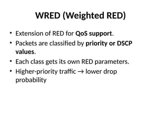 WRED (Weighted RED)
• Extension of RED for QoS support.
• Packets are classified by priority or DSCP
values.
• Each class gets its own RED parameters.
• Higher-priority traffic → lower drop
probability
 