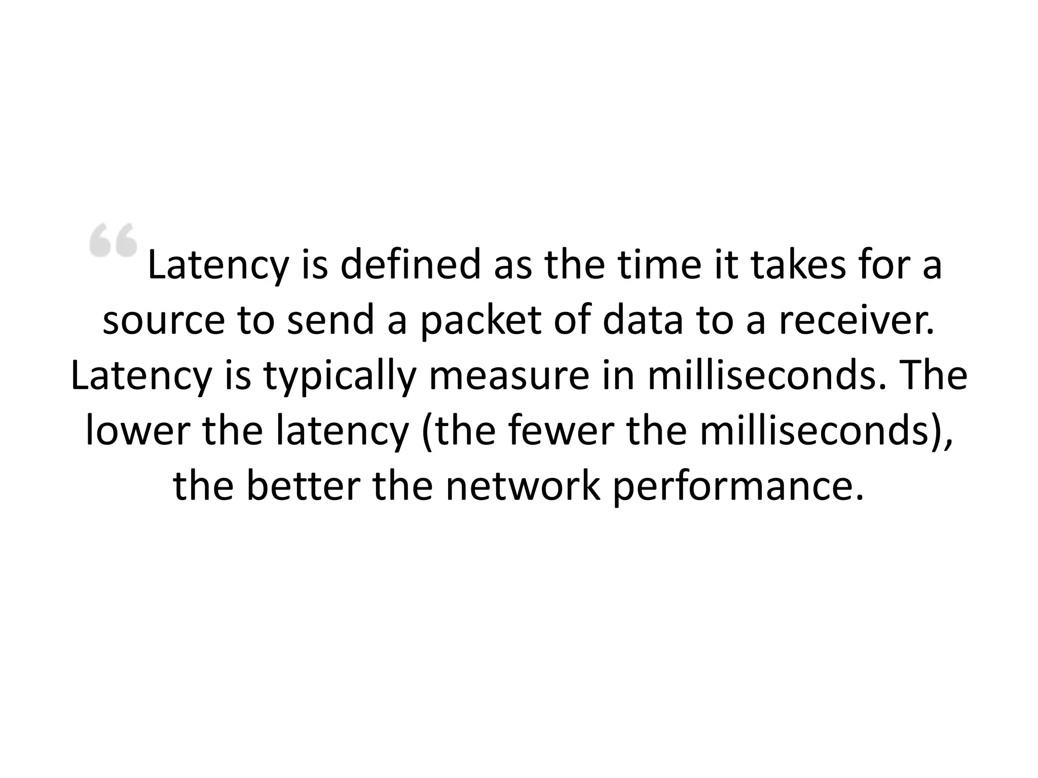 Latency is defined as the time it takes for a
source to send a packet of data to a receiver.
Latency is typically measure in milliseconds. The
lower the latency (the fewer the milliseconds),
the better the network performance.
 