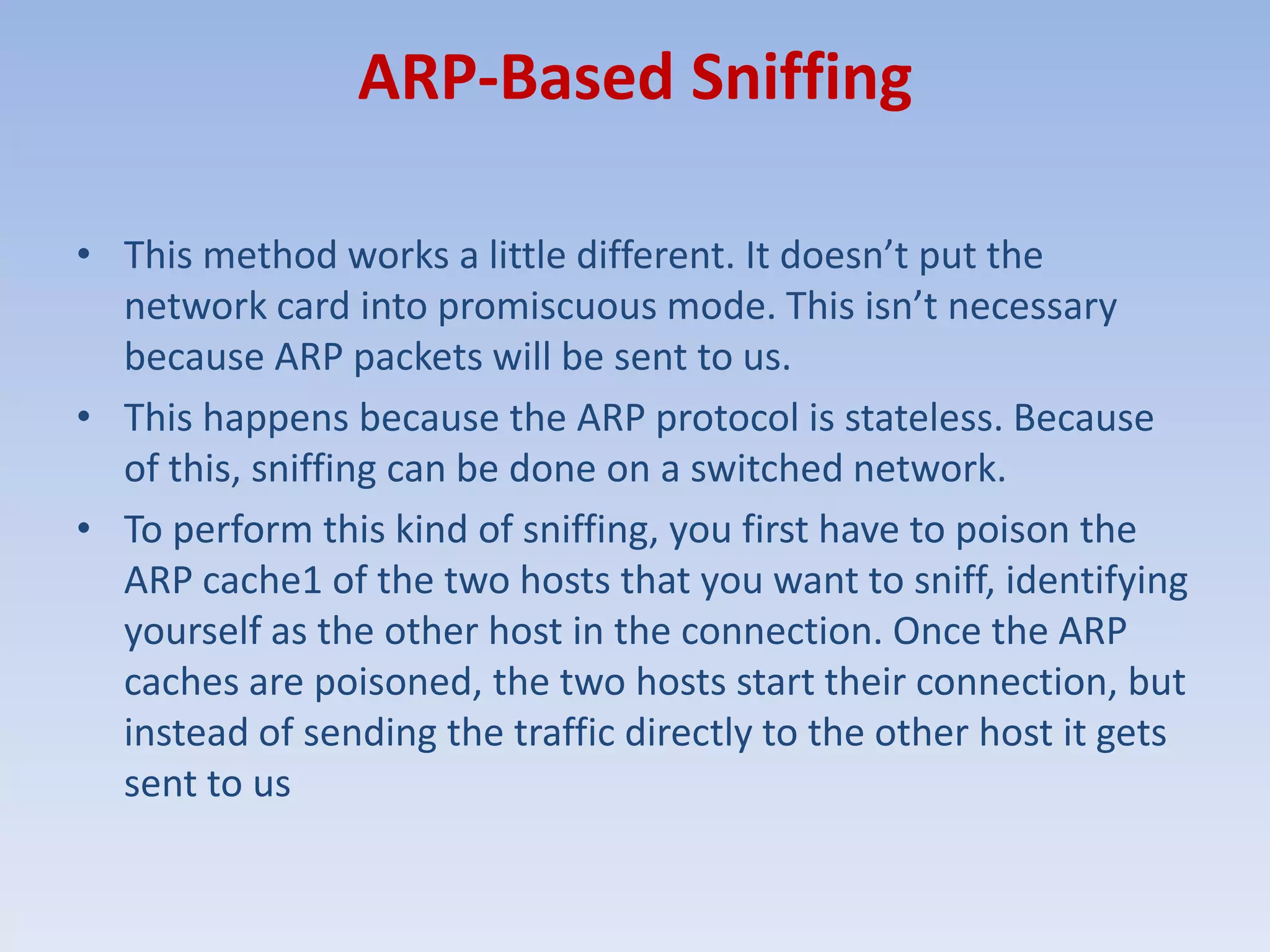 ARP-Based SniffingThis method works a little different. It doesn’t put the network card into promiscuous mode. This isn’t necessary because ARP packets will be sent to us.This happens because the ARP protocol is stateless. Because of this, sniffing can be done on a switched network. To perform this kind of sniffing, you first have to poison the ARP cache1 of the two hosts that you want to sniff, identifying yourself as the other host in the connection. Once the ARP caches are poisoned, the two hosts start their connection, but instead of sending the traffic directly to the other host it gets sent to us