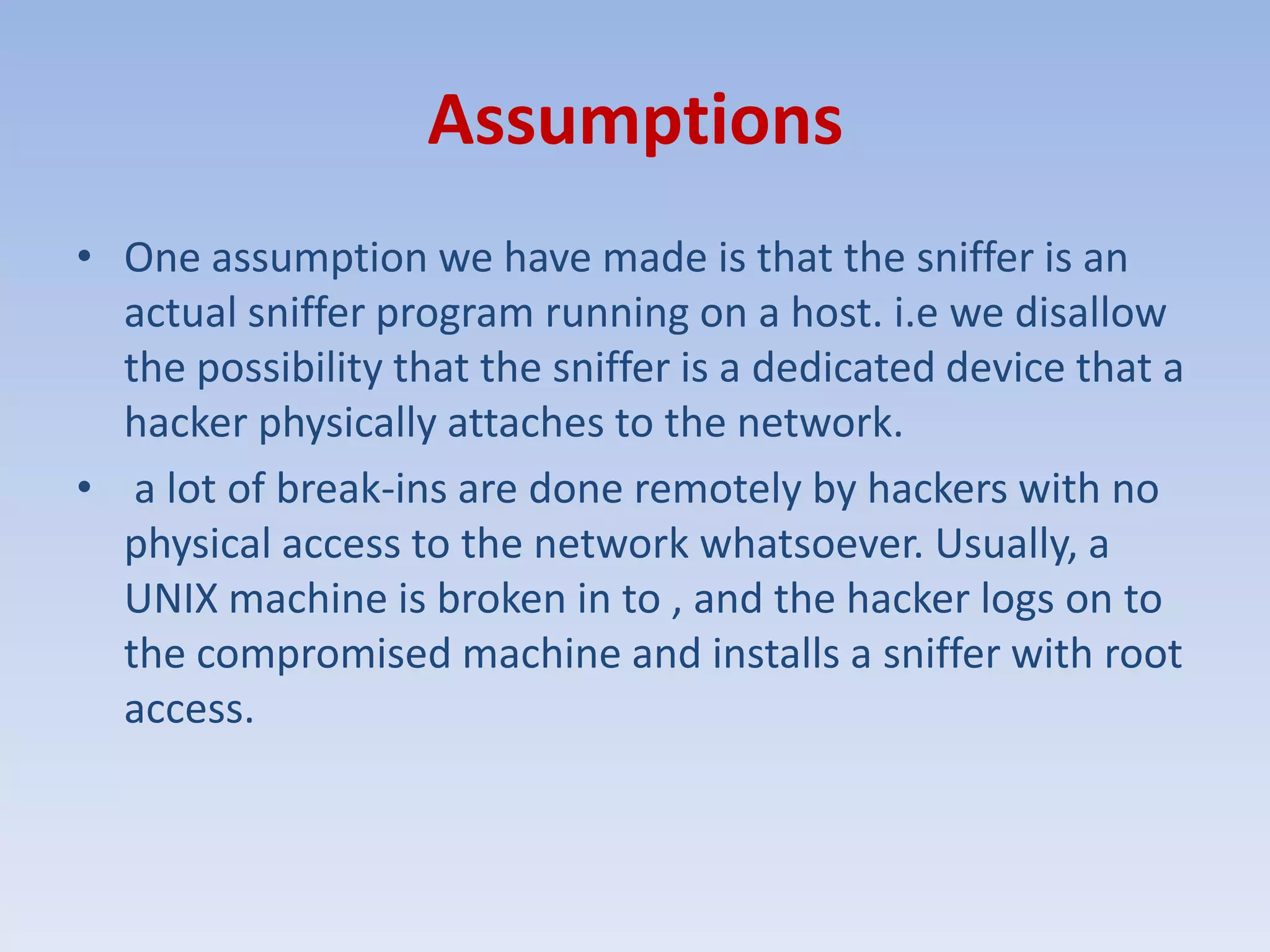 AssumptionsOne assumption we have made is that the sniffer is an actual sniffer program running on a host. i.e we disallow the possibility that the sniffer is a dedicated device that a hacker physically attaches to the network. a lot of break-ins are done remotely by hackers with no physical access to the network whatsoever. Usually, a UNIX machine is broken in to , and the hacker logs on to the compromised machine and installs a sniffer with root access.
