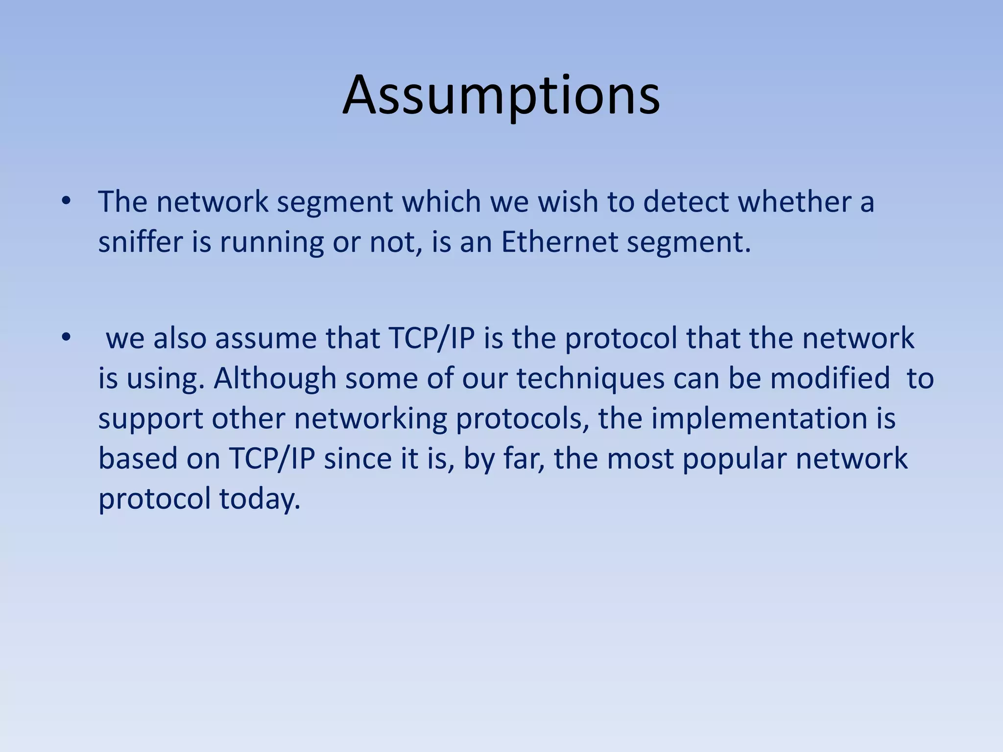 AssumptionsThe network segment which we wish to detect whether a sniffer is running or not, is an Ethernet segment. we also assume that TCP/IP is the protocol that the network is using. Although some of our techniques can be modified  to support other networking protocols, the implementation is based on TCP/IP since it is, by far, the most popular network protocol today.