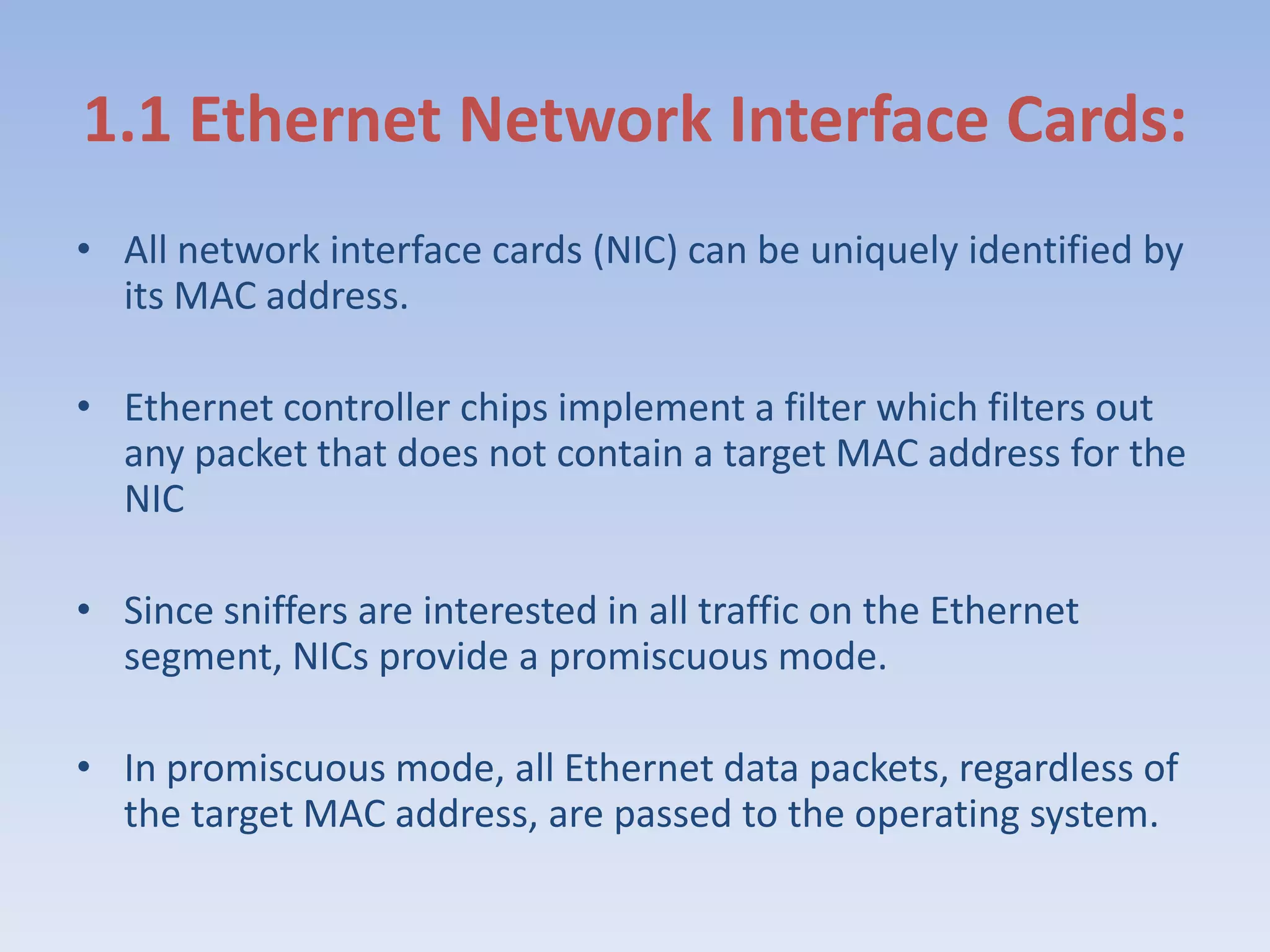 1.1 Ethernet Network Interface Cards:All network interface cards (NIC) can be uniquely identified by its MAC address. Ethernet controller chips implement a filter which filters out any packet that does not contain a target MAC address for the NIC Since sniffers are interested in all traffic on the Ethernet segment, NICs provide a promiscuous mode.In promiscuous mode, all Ethernet data packets, regardless of the target MAC address, are passed to the operating system. 