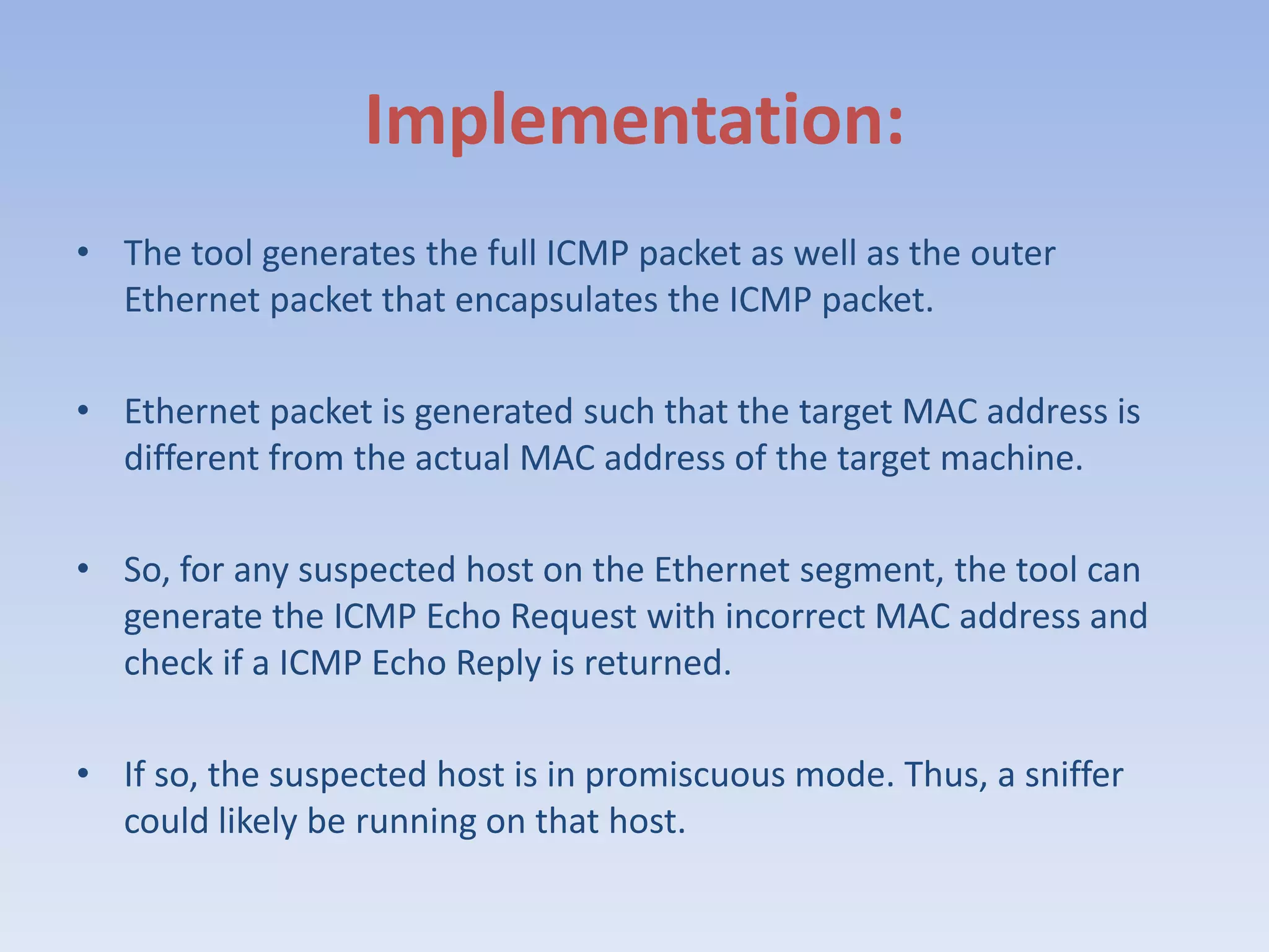 Implementation:The tool generates the full ICMP packet as well as the outer Ethernet packet that encapsulates the ICMP packet. Ethernet packet is generated such that the target MAC address is different from the actual MAC address of the target machine.So, for any suspected host on the Ethernet segment, the tool can generate the ICMP Echo Request with incorrect MAC address and check if a ICMP Echo Reply is returned.If so, the suspected host is in promiscuous mode. Thus, a sniffer could likely be running on that host.