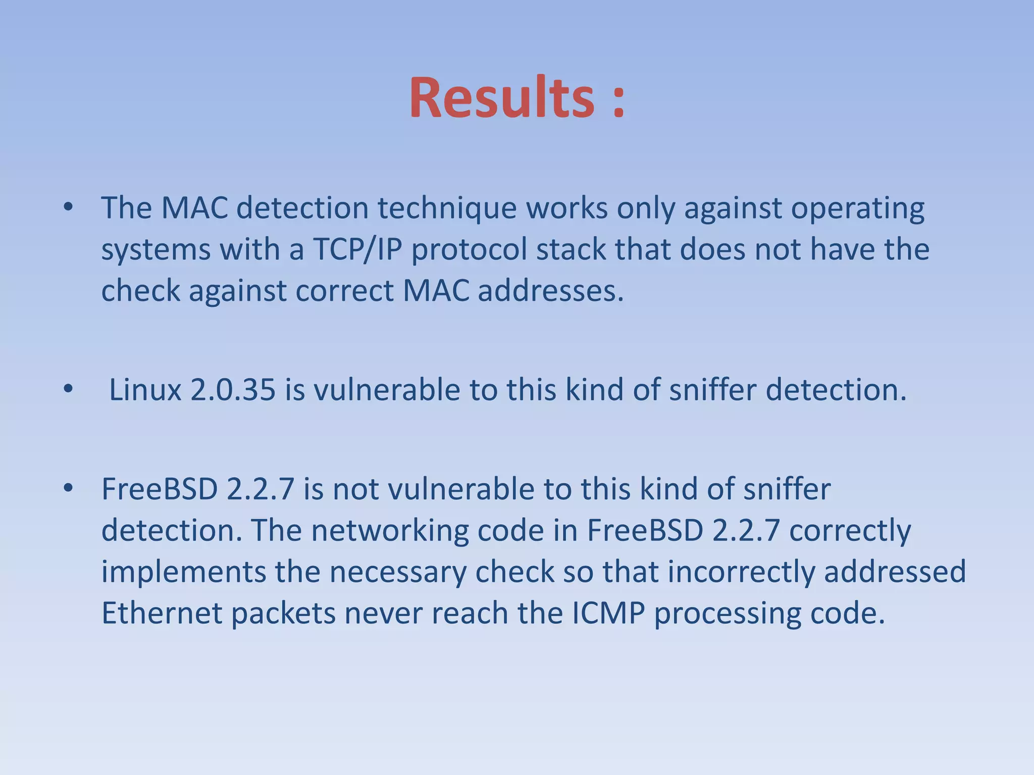 Results :The MAC detection technique works only against operating systems with a TCP/IP protocol stack that does not have the check against correct MAC addresses. Linux 2.0.35 is vulnerable to this kind of sniffer detection. FreeBSD 2.2.7 is not vulnerable to this kind of sniffer detection. The networking code in FreeBSD 2.2.7 correctly implements the necessary check so that incorrectly addressed Ethernet packets never reach the ICMP processing code.