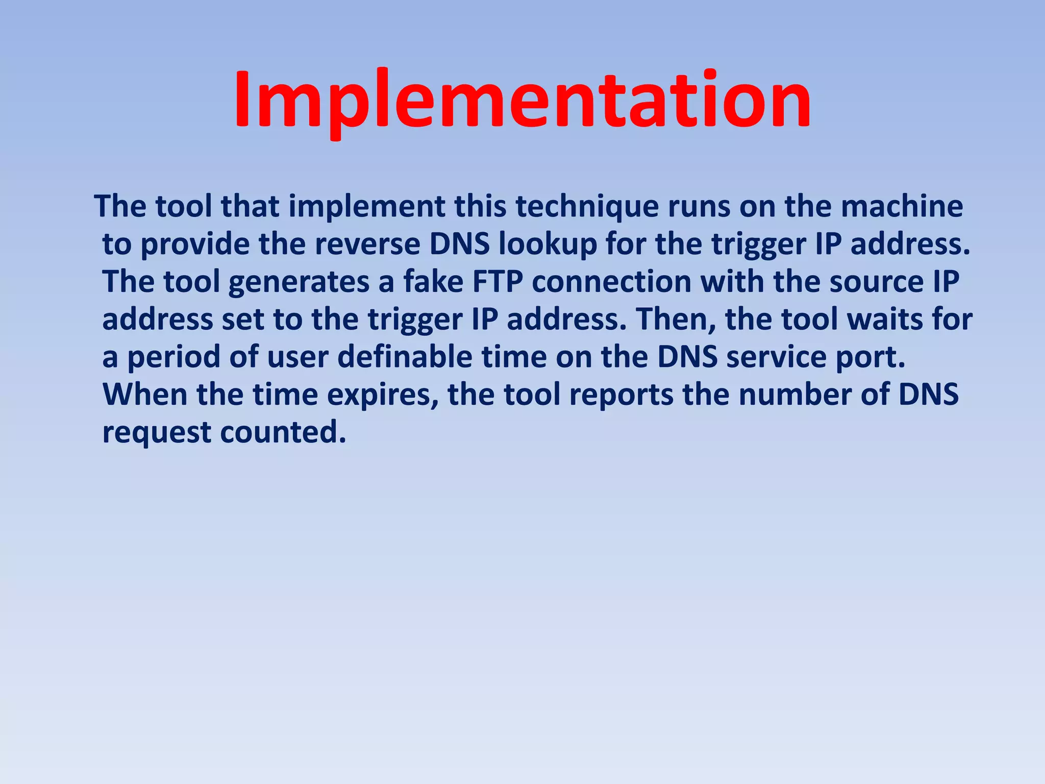 ImplementationThe tool that implement this technique runs on the machine to provide the reverse DNS lookup for the trigger IP address. The tool generates a fake FTP connection with the source IP address set to the trigger IP address. Then, the tool waits for a period of user definable time on the DNS service port. When the time expires, the tool reports the number of DNS request counted.
