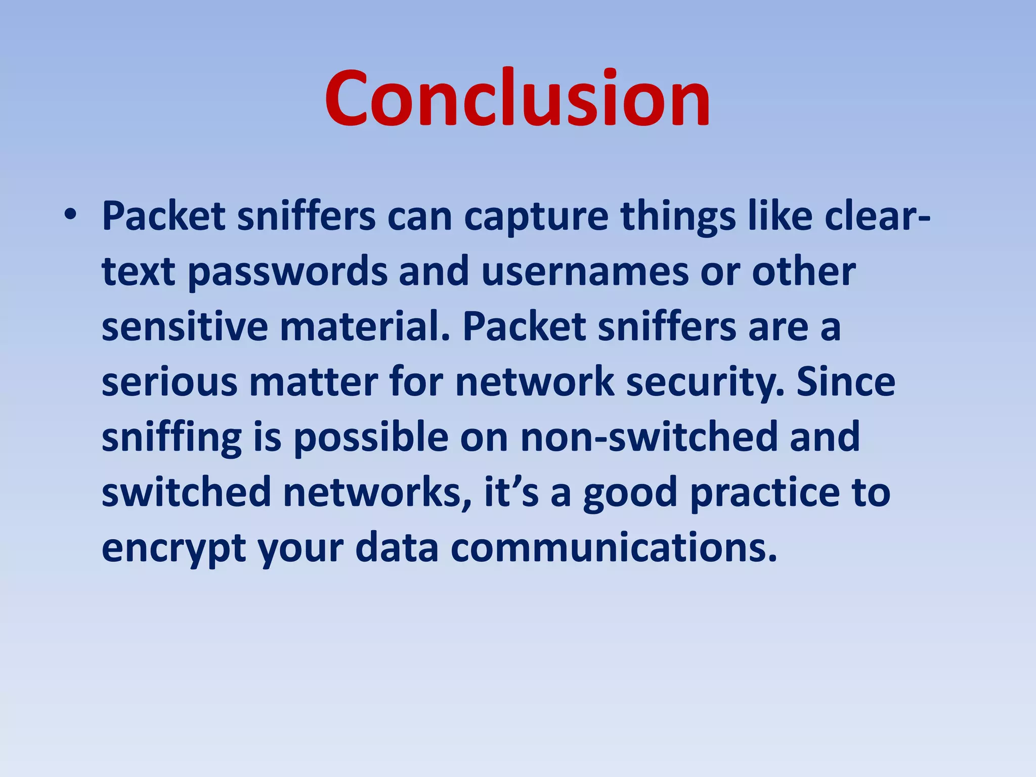 ConclusionPacket sniffers can capture things like clear-text passwords and usernames or other sensitive material. Packet sniffers are a serious matter for network security. Since sniffing is possible on non-switched and switched networks, it’s a good practice to encrypt your data communications.