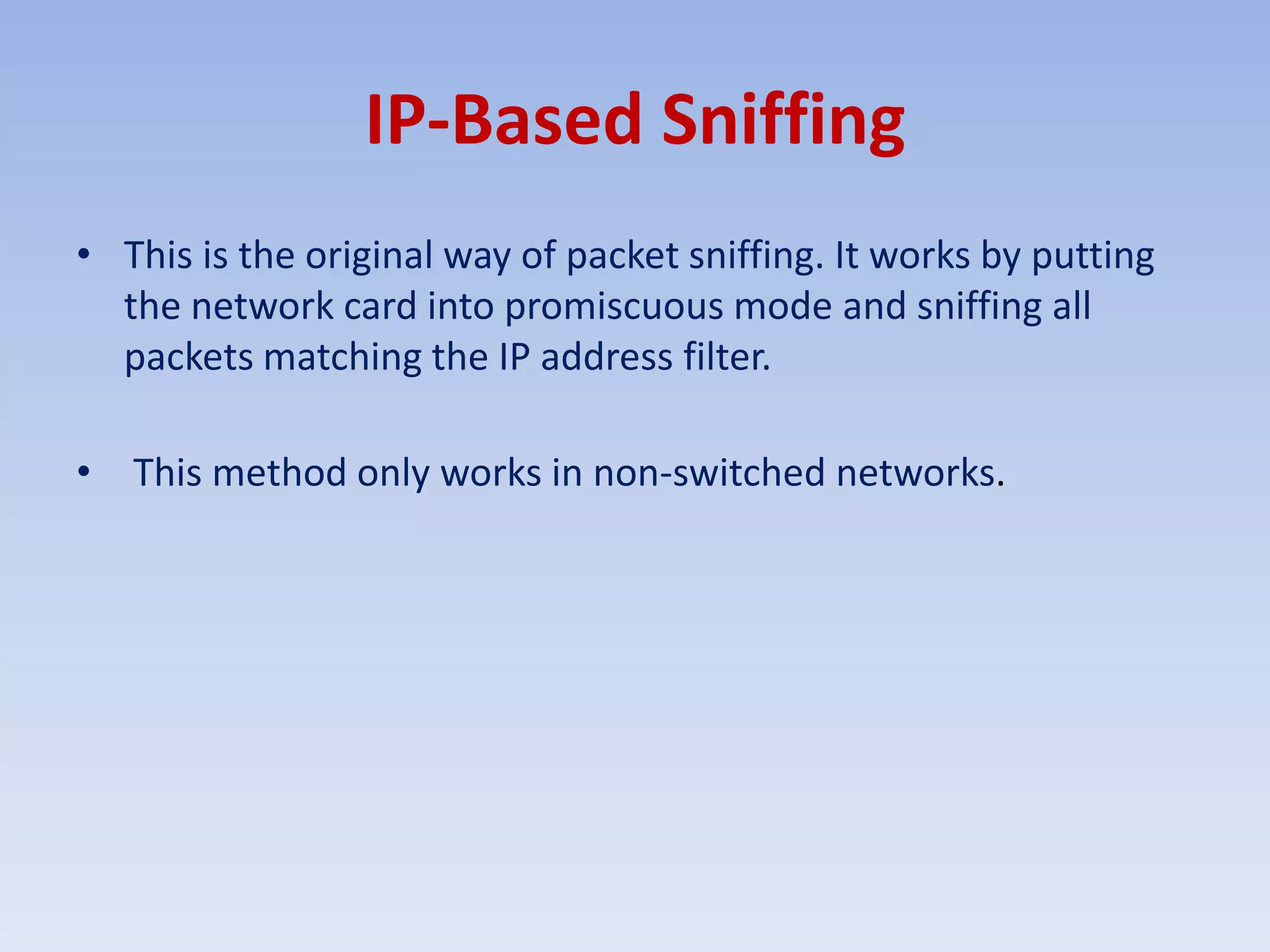 IP-Based SniffingThis is the original way of packet sniffing. It works by putting the network card into promiscuous mode and sniffing all packets matching the IP address filter. This method only works in non-switched networks.