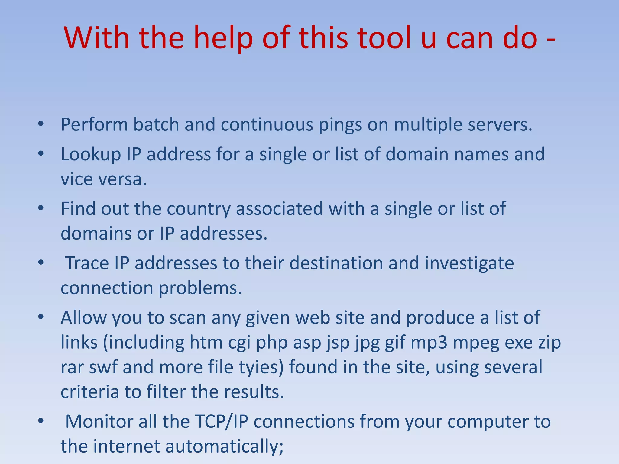 With the help of this tool u can do -Perform batch and continuous pings on multiple servers.Lookup IP address for a single or list of domain names and vice versa.Find out the country associated with a single or list of domains or IP addresses. Trace IP addresses to their destination and investigate connection problems.Allow you to scan any given web site and produce a list of links (including htmcgiphp asp jsp jpg gif mp3 mpeg exe zip rarswf and more file tyies) found in the site, using several criteria to filter the results. Monitor all the TCP/IP connections from your computer to the internet automatically; 