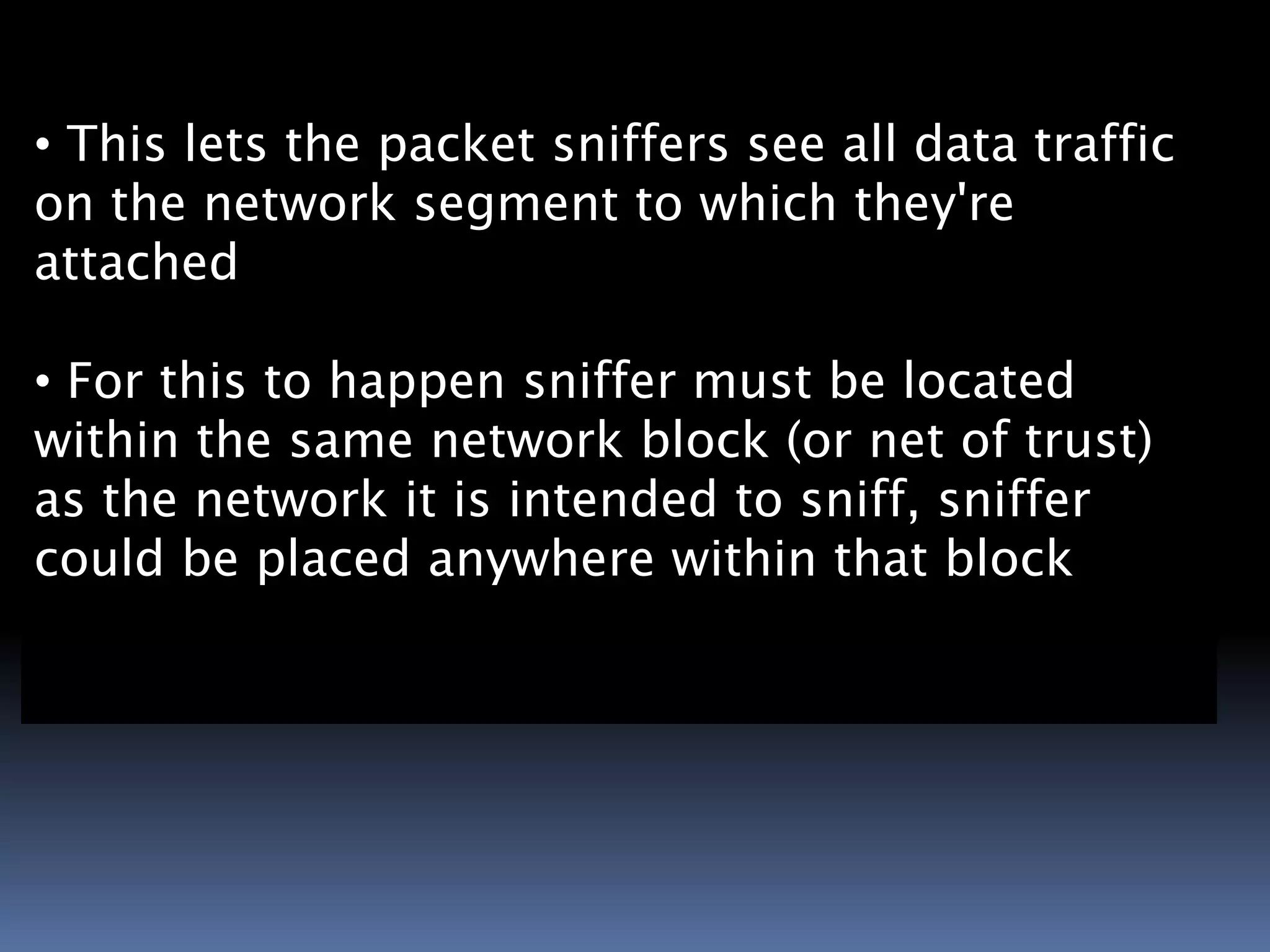 
• This lets the packet sniffers see all data traffic
on the network segment to which they're
attached

• For this to happen sniffer must be located
within the same network block (or net of trust)
as the network it is intended to sniff, sniffer
could be placed anywhere within that block
 