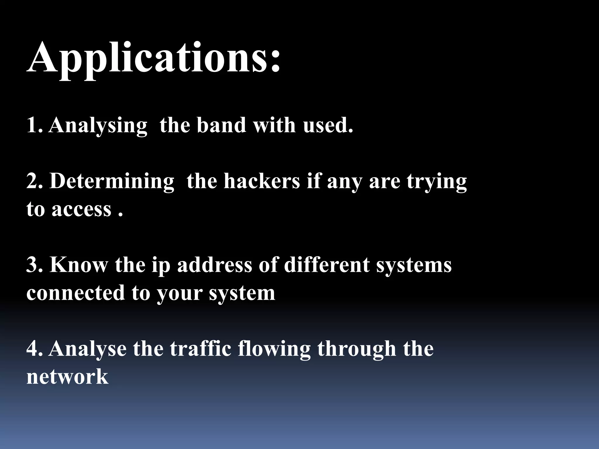 Applications:
1. Analysing the band with used.

2. Determining the hackers if any are trying
to access .

3. Know the ip address of different systems
connected to your system

4. Analyse the traffic flowing through the
network
 