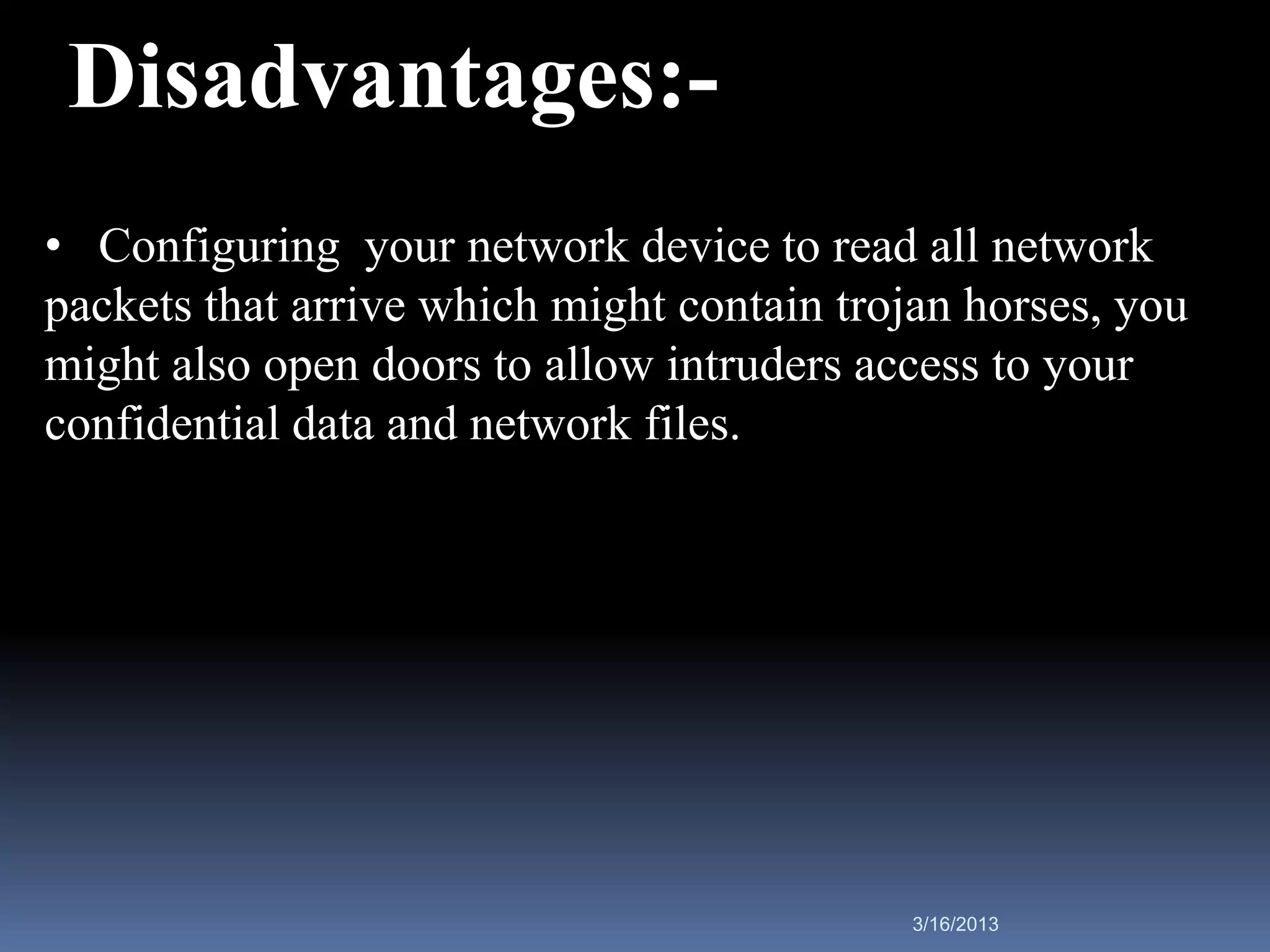 Disadvantages:-
• Configuring your network device to read all network
packets that arrive which might contain trojan horses, you
might also open doors to allow intruders access to your
confidential data and network files.




                                            3/16/2013
 