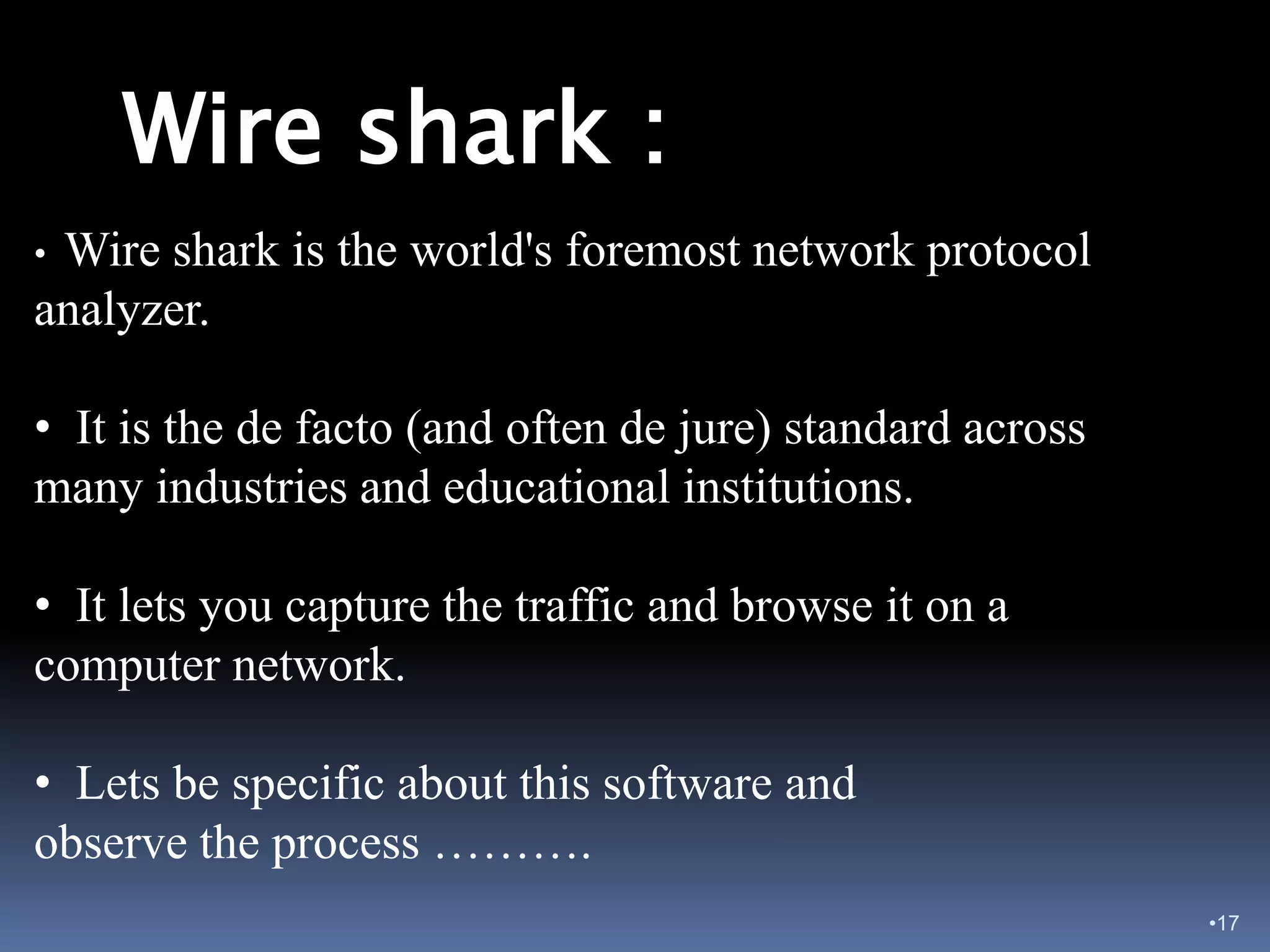 Wire shark :
•Wire shark is the world's foremost network protocol
analyzer.

• It is the de facto (and often de jure) standard across
many industries and educational institutions.

• It lets you capture the traffic and browse it on a
computer network.

• Lets be specific about this software and
observe the process ……….
                                                           •17
 