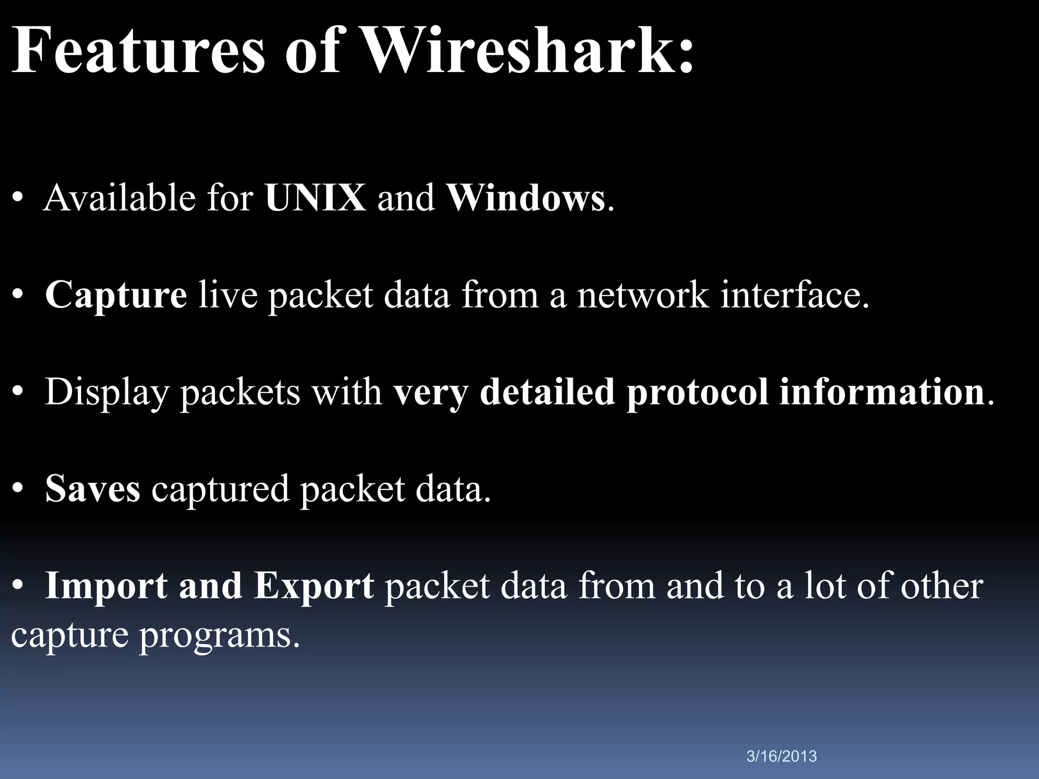 Features of Wireshark:
• Available for UNIX and Windows.

• Capture live packet data from a network interface.

• Display packets with very detailed protocol information.

• Saves captured packet data.

• Import and Export packet data from and to a lot of other
capture programs.

                                            3/16/2013
 