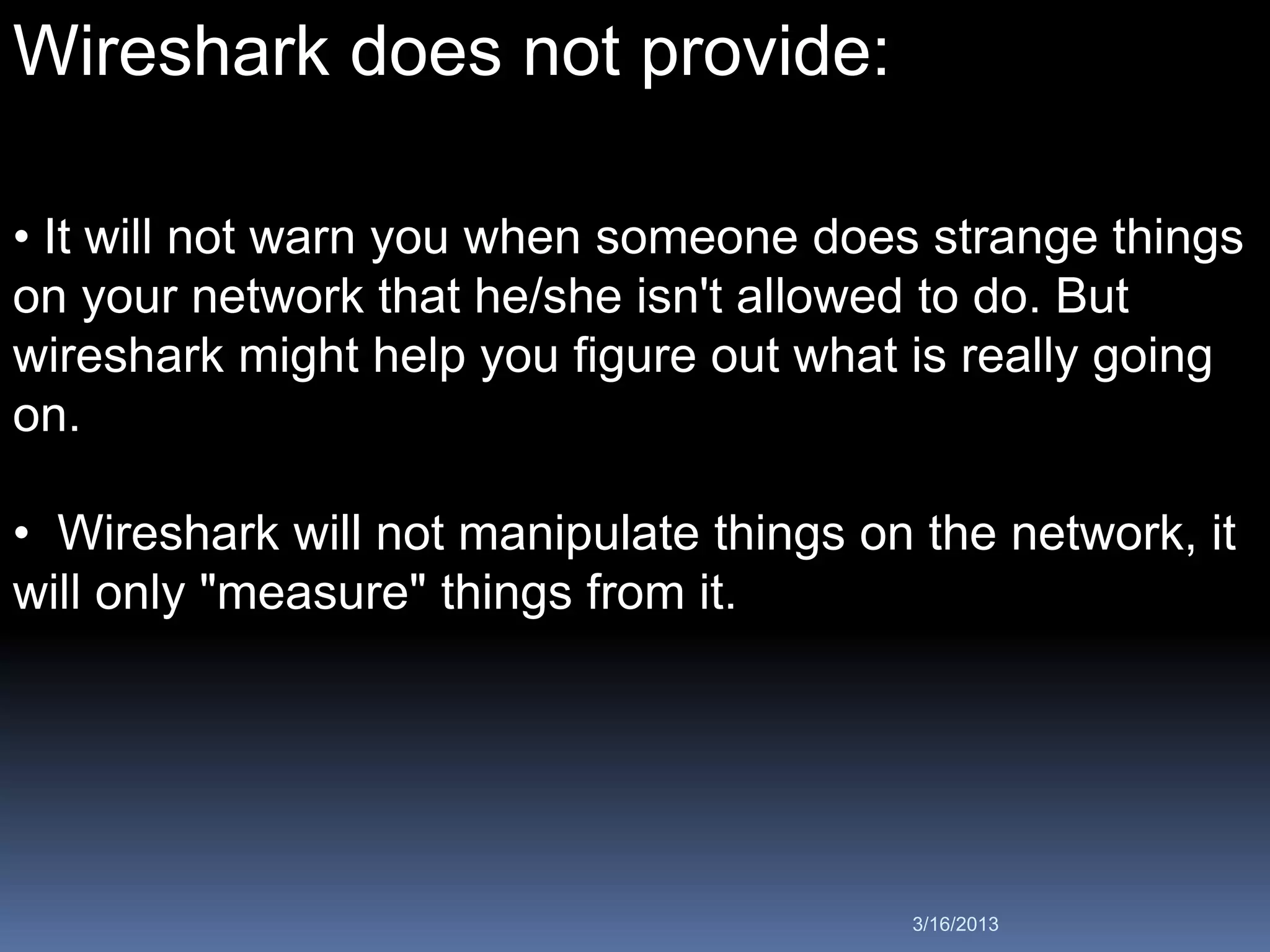 Wireshark does not provide:

• It will not warn you when someone does strange things
on your network that he/she isn't allowed to do. But
wireshark might help you figure out what is really going
on.

• Wireshark will not manipulate things on the network, it
will only "measure" things from it.




                                         3/16/2013
 