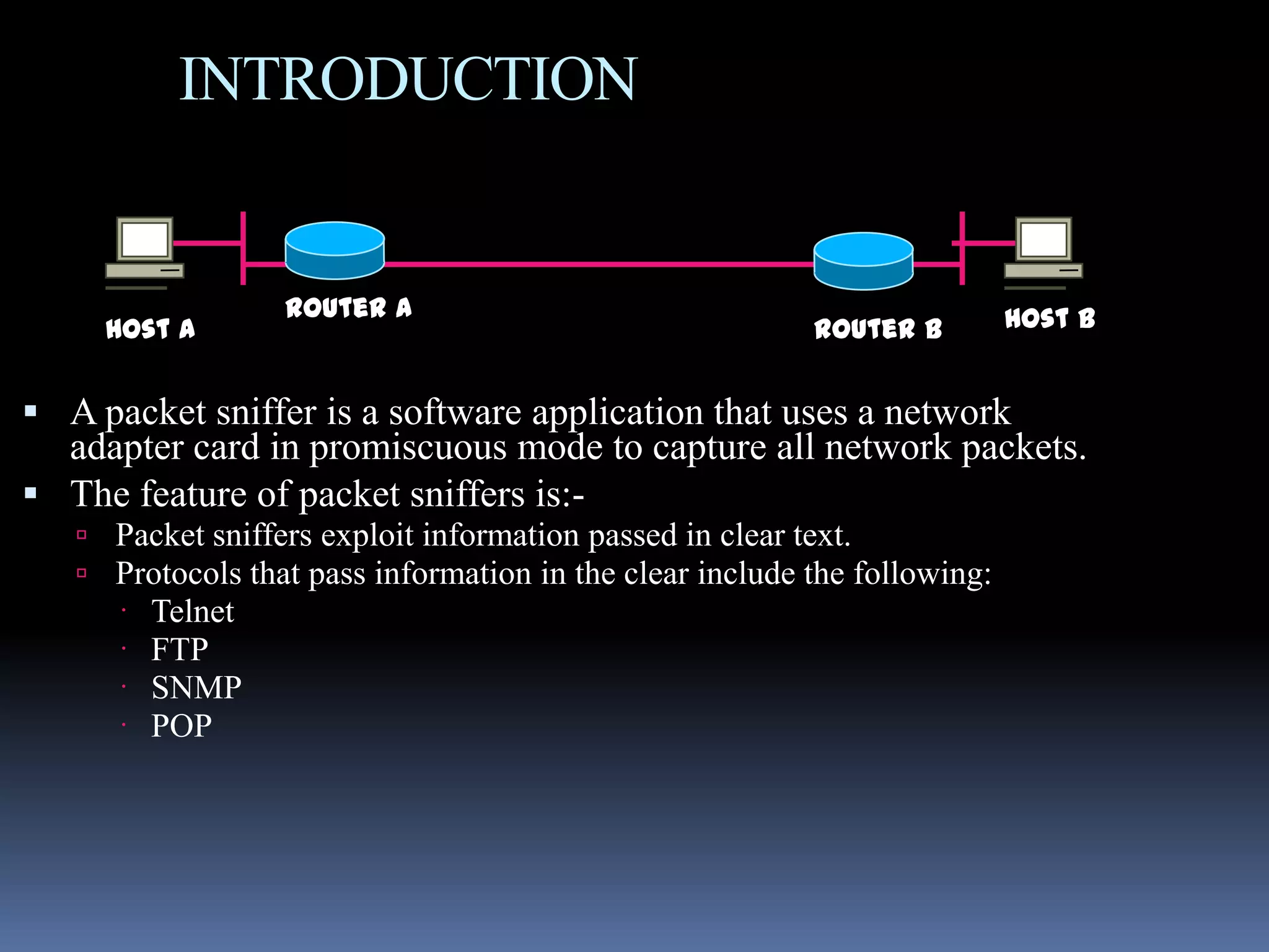 INTRODUCTION


                   Router A                                                Host B
     Host A                                               Router B


 A packet sniffer is a software application that uses a network
  adapter card in promiscuous mode to capture all network packets.
 The feature of packet sniffers is:-
    Packet sniffers exploit information passed in clear text.
    Protocols that pass information in the clear include the following:
         Telnet
         FTP
         SNMP
         POP
 