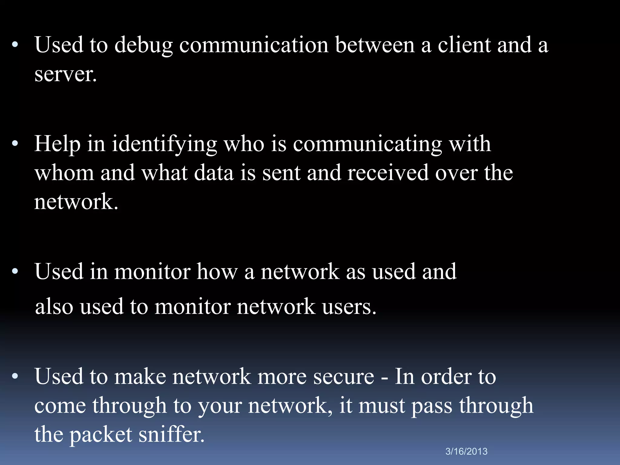 • Used to debug communication between a client and a
  server.

• Help in identifying who is communicating with
  whom and what data is sent and received over the
  network.

• Used in monitor how a network as used and
  also used to monitor network users.

• Used to make network more secure - In order to
  come through to your network, it must pass through
  the packet sniffer.
                                           3/16/2013
 
