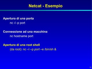 Netcat - Esempio

Apertura di una porta
    nc -l -p port

Connessione ad una macchina
   nc hostname port

Apertura di una root shell
    (da root): nc –l –p port –e /bin/sh &




                                            10
 