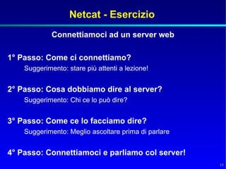 Netcat - Esercizio
             Connettiamoci ad un server web

1° Passo: Come ci connettiamo?
    Suggerimento: stare più attenti a lezione!


2° Passo: Cosa dobbiamo dire al server?
    Suggerimento: Chi ce lo può dire?


3° Passo: Come ce lo facciamo dire?
    Suggerimento: Meglio ascoltare prima di parlare


4° Passo: Connettiamoci e parliamo col server!
                                                      11
 