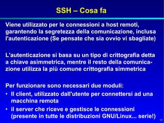 SSH – Cosa fa
Viene utilizzato per le connessioni a host remoti,
garantendo la segretezza della comunicazione, inclusa
l'autenticazione (Se pensate che sia ovvio vi sbagliate)

L'autenticazione si basa su un tipo di crittografia detta
a chiave asimmetrica, mentre il resto della comunica-
zione utilizza la più comune crittografia simmetrica

Per funzionare sono necessari due moduli:
• Il client, utilizzato dall'utente per connettersi ad una
  macchina remota
• il server che riceve e gestisce le connessioni
  (presente in tutte le distribuzioni GNU/Linux... serie!)
                                                             13
 
