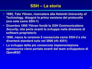 SSH – La storia
• 1995, Tatu Ylönen, ricercatore alla Helsinki University of
  Technology, disegnò la prima versione del protocollo
  (ora nota come SSH-1)
• Dicembre 1995 Ylönen fondò la SSH Communications
  Security, che porta avanti lo sviluppo nella direzione di
  software proprietario
• 1996, nasce la versione 2 conosciuta come SSH-2 e che
  diventerà standard solo nel 2006 (rfc 4251)
• Lo sviluppo della più conosciuta implementazione
  opensource viene portato avanti dal team sviluppatore di
  OpenBSD



                                                               14
 