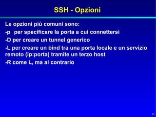 SSH - Opzioni
Le opzioni più comuni sono:
-p per specificare la porta a cui connettersi
-D per creare un tunnel generico
-L per creare un bind tra una porta locale e un servizio
remoto (ip:porta) tramite un terzo host
-R come L, ma al contrario




                                                           15
 
