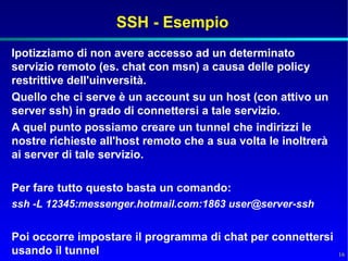 SSH - Esempio
Ipotizziamo di non avere accesso ad un determinato
servizio remoto (es. chat con msn) a causa delle policy
restrittive dell'uinversità.
Quello che ci serve è un account su un host (con attivo un
server ssh) in grado di connettersi a tale servizio.
A quel punto possiamo creare un tunnel che indirizzi le
nostre richieste all'host remoto che a sua volta le inoltrerà
ai server di tale servizio.

Per fare tutto questo basta un comando:
ssh -L 12345:messenger.hotmail.com:1863 user@server-ssh


Poi occorre impostare il programma di chat per connettersi
usando il tunnel                                                16
 