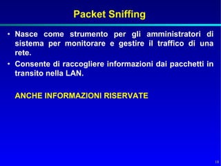 Packet Sniffing
• Nasce come strumento per gli amministratori di
  sistema per monitorare e gestire il traffico di una
  rete.
• Consente di raccogliere informazioni dai pacchetti in
  transito nella LAN.

  ANCHE INFORMAZIONI RISERVATE




                                                          18
 