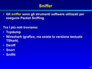 Sniffer
• Gli sniffer sono gli strumenti software utilizzati per
  eseguire Packet Sniffing.

Tra I più noti troviamo:
• Tcpdump
• Wireshark (grafico, ma esiste la versione testuale
  TShark)
• Dsniff
• Snort
• Sniffit


                                                           20
 