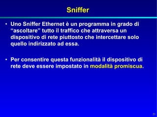 Sniffer
• Uno Sniffer Ethernet è un programma in grado di
  “ascoltare” tutto il traffico che attraversa un
  dispositivo di rete piuttosto che intercettare solo
  quello indirizzato ad essa.

• Per consentire questa funzionalità il dispositivo di
  rete deve essere impostato in modalità promiscua.




                                                         21
 