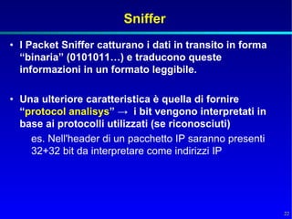 Sniffer
• I Packet Sniffer catturano i dati in transito in forma
  “binaria” (0101011…) e traducono queste
  informazioni in un formato leggibile.

• Una ulteriore caratteristica è quella di fornire
  “protocol analisys” → i bit vengono interpretati in
  base ai protocolli utilizzati (se riconosciuti)
    es. Nell'header di un pacchetto IP saranno presenti
    32+32 bit da interpretare come indirizzi IP




                                                           22
 