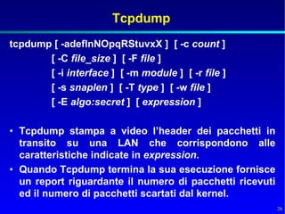 Tcpdump
tcpdump [ -adeflnNOpqRStuvxX ] [ -c count ]
       [ -C file_size ] [ -F file ]
       [ -i interface ] [ -m module ] [ -r file ]
       [ -s snaplen ] [ -T type ] [ -w file ]
       [ -E algo:secret ] [ expression ]

• Tcpdump stampa a video l’header dei pacchetti in
  transito su una LAN che corrispondono alle
  caratteristiche indicate in expression.
• Quando Tcpdump termina la sua esecuzione fornisce
  un report riguardante il numero di pacchetti ricevuti
  ed il numero di pacchetti scartati dal kernel.
                                                          26
 
