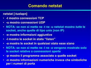 Comando netstat
netstat [-tuelapn]
• -t mostra connessioni TCP
• -u mostra connessioni UDP
• NOTA: se non si mette ne -t ne -u netstat mostra tutte le
  socket, anche quelle di tipo unix (non IP)
• -e mostra informzioni aggiuntive
• -l mostra le socket in stato “listen”
• -a mostra le socket in qualsiasi stato esse siano
• NOTA: se non si mette ne -l ne -a vengono mostrate solo
  le socket relative a connessioni aperte
• -p mostra il programma associato a quelle socket
• -n mostra informazioni numeriche invece che simboliche
  per i numeri di porta
                                                              3
 