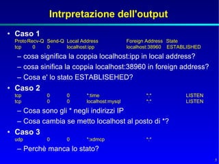 Intrpretazione dell'output
• Caso 1
 Proto Recv-Q Send-Q Local Address             Foreign Address State
 tcp     0    0      localhost:ipp             localhost:38960 ESTABLISHED

  – cosa significa la coppia localhost:ipp in local address?
  – cosa sinifica la coppia localhost:38960 in foreign address?
  – Cosa e' lo stato ESTABLISEHED?
• Caso 2
 tcp         0       0       *:time                   *:*           LISTEN
 tcp         0       0       localhost:mysql          *:*           LISTEN

  – Cosa sono gli * negli indirizzi IP
  – Cosa cambia se metto localhost al posto di *?
• Caso 3
 udp         0       0       *:xdmcp                  *:*

  – Perchè manca lo stato?
                                                                             5
 