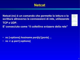 Netcat

Netcat (nc) è un comando che permette la lettura e la
scrittura attraverso le connessioni di rete, utilizzando
TCP e UDP.
E' conosciuto come “il coltellino svizzero della rete”



• nc [-options] hostname port[s] [ports] ...
• nc -l -p port [-options]




                                                           6
 