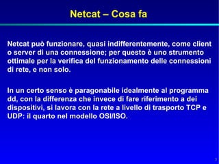 Netcat – Cosa fa

Netcat può funzionare, quasi indifferentemente, come client
o server di una connessione; per questo è uno strumento
ottimale per la verifica del funzionamento delle connessioni
di rete, e non solo.

In un certo senso è paragonabile idealmente al programma
dd, con la differenza che invece di fare riferimento a dei
dispositivi, si lavora con la rete a livello di trasporto TCP e
UDP: il quarto nel modello OSI/ISO.




                                                                  7
 