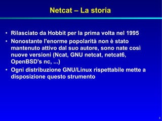 Netcat – La storia


• Rilasciato da Hobbit per la prima volta nel 1995
• Nonostante l'enorme popolarità non è stato
  mantenuto attivo dal suo autore, sono nate così
  nuove versioni (Ncat, GNU netcat, netcat6,
  OpenBSD's nc, ...)
• Ogni distribuzione GNU/Linux rispettabile mette a
  disposizione questo strumento




                                                      8
 