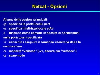 Netcat - Opzioni

Alcune delle opzioni principali:
-p specifica la porta locale port
-s specifica l’indirizzo locale addr
-l funziona come demone in ascolto di connessioni
sulla porta port specificata
-e consente i eseguire il comando command dopo la
connessione
-v modalità “verbose” (-vv, ancora più “verbose”)
-z scan-mode




                                                    9
 