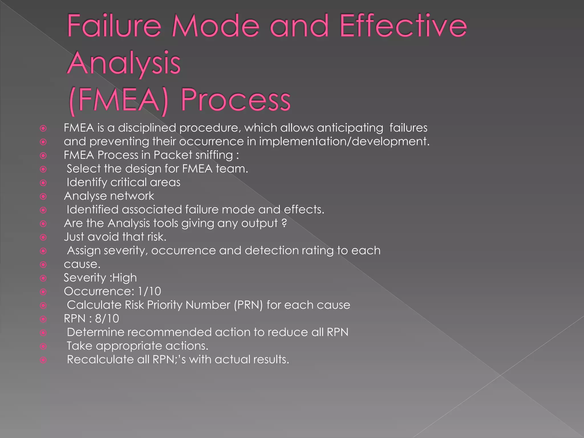 FMEA is a disciplined procedure, which allows anticipating failures 
and preventing their occurrence in implementation/development. 
FMEA Process in Packet sniffing : 
 Select the design for FMEA team. 
 Identify critical areas 
Analyse network 
 Identified associated failure mode and effects. 
Are the Analysis tools giving any output ? 
Just avoid that risk. 
 Assign severity, occurrence and detection rating to each 
cause. 
Severity :High 
Occurrence: 1/10 
 Calculate Risk Priority Number (PRN) for each cause 
RPN : 8/10 
 Determine recommended action to reduce all RPN 
 Take appropriate actions. 
 Recalculate all RPN;’s with actual results.  