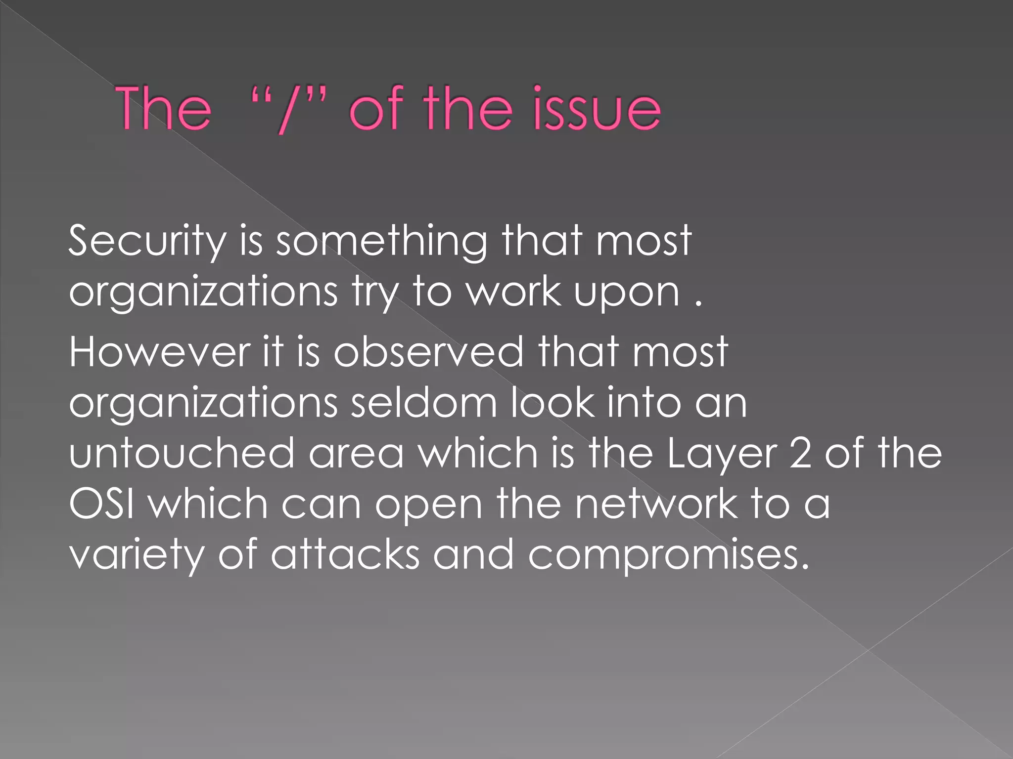 Security is something that most organizations try to work upon . 
However it is observed that most organizations seldom look into an untouched area which is the Layer 2 of the OSI which can open the network to a variety of attacks and compromises.  