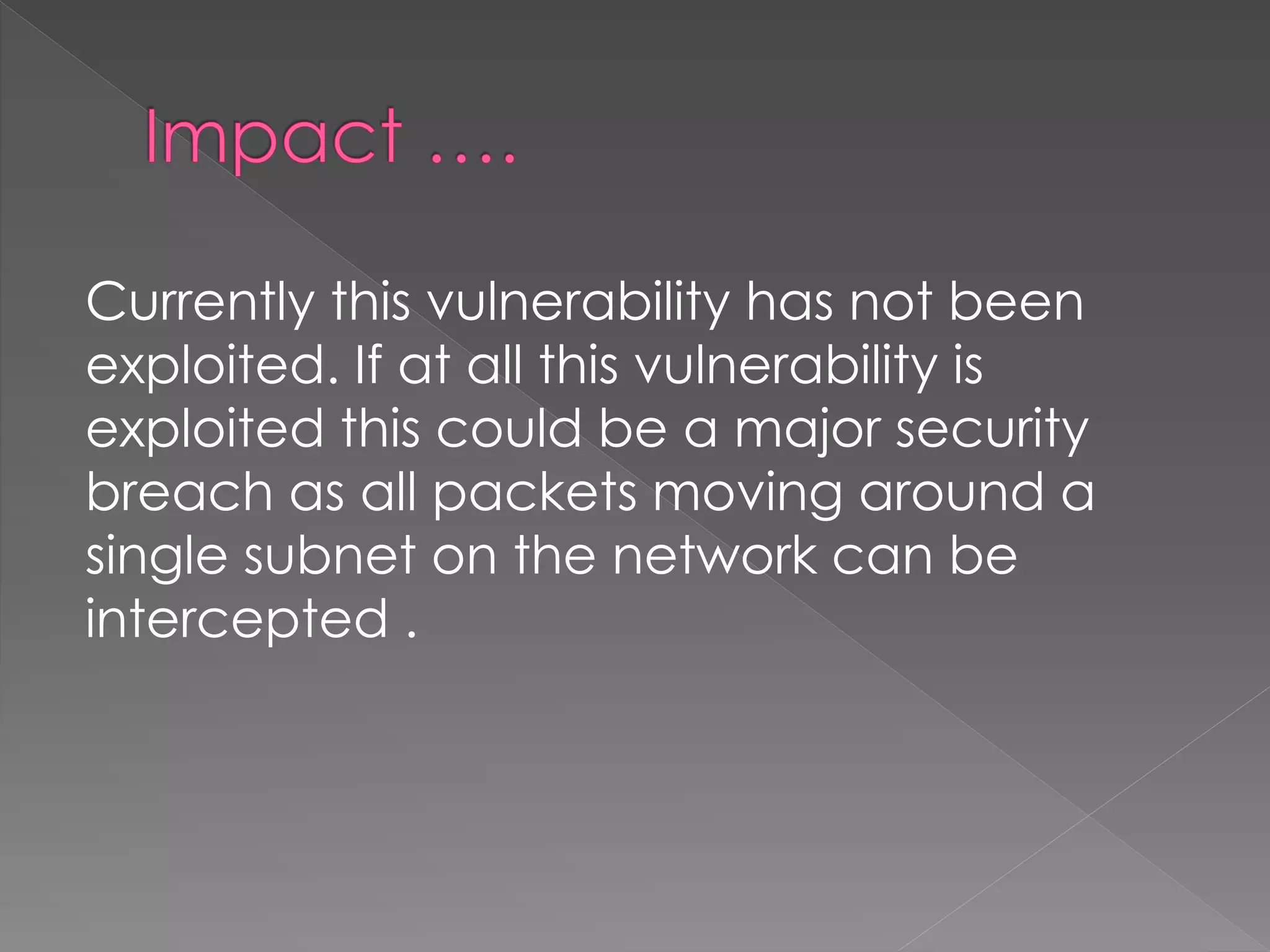 Currently this vulnerability has not been exploited. If at all this vulnerability is exploited this could be a major security breach as all packets moving around a single subnet on the network can be intercepted .  
