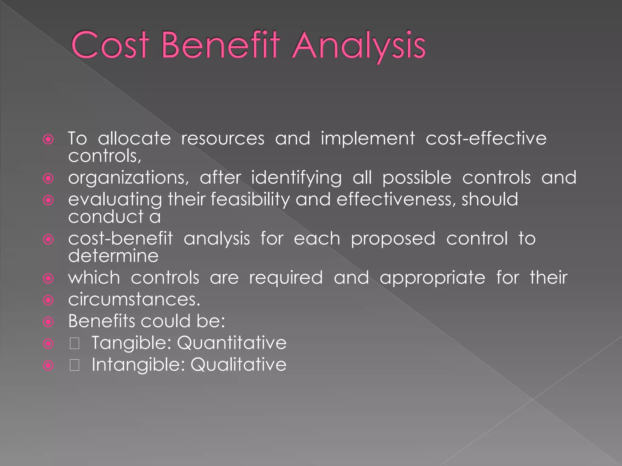 To allocate resources and implement cost-effective controls, 
organizations, after identifying all possible controls and 
evaluating their feasibility and effectiveness, should conduct a 
cost-benefit analysis for each proposed control to determine 
which controls are required and appropriate for their 
circumstances. 
Benefits could be: 
 Tangible: Quantitative 
 Intangible: Qualitative  