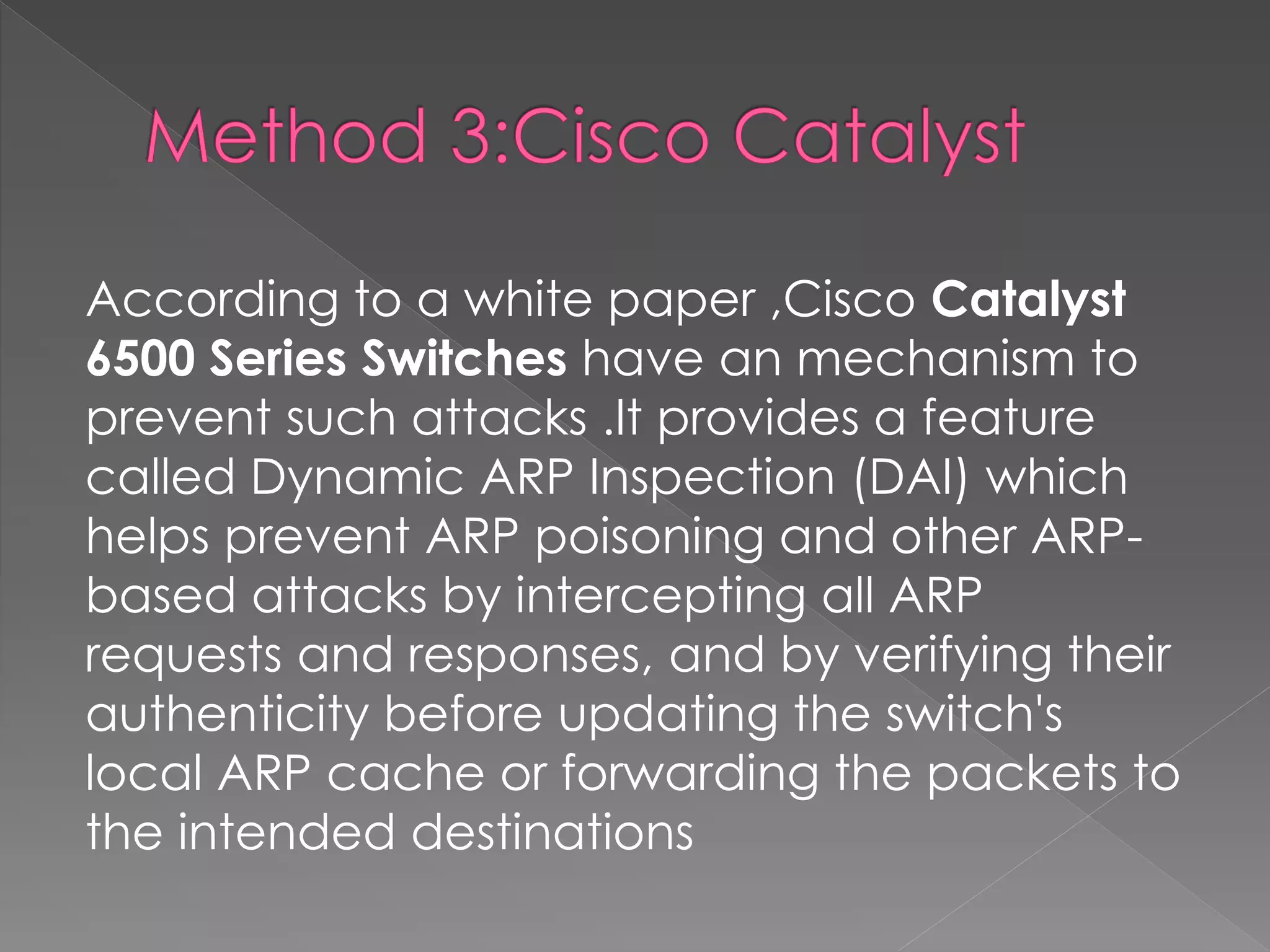 According to a white paper ,Cisco Catalyst 6500 Series Switches have an mechanism to prevent such attacks .It provides a feature called Dynamic ARP Inspection (DAI) which helps prevent ARP poisoning and other ARP- based attacks by intercepting all ARP requests and responses, and by verifying their authenticity before updating the switch's local ARP cache or forwarding the packets to the intended destinations 
 