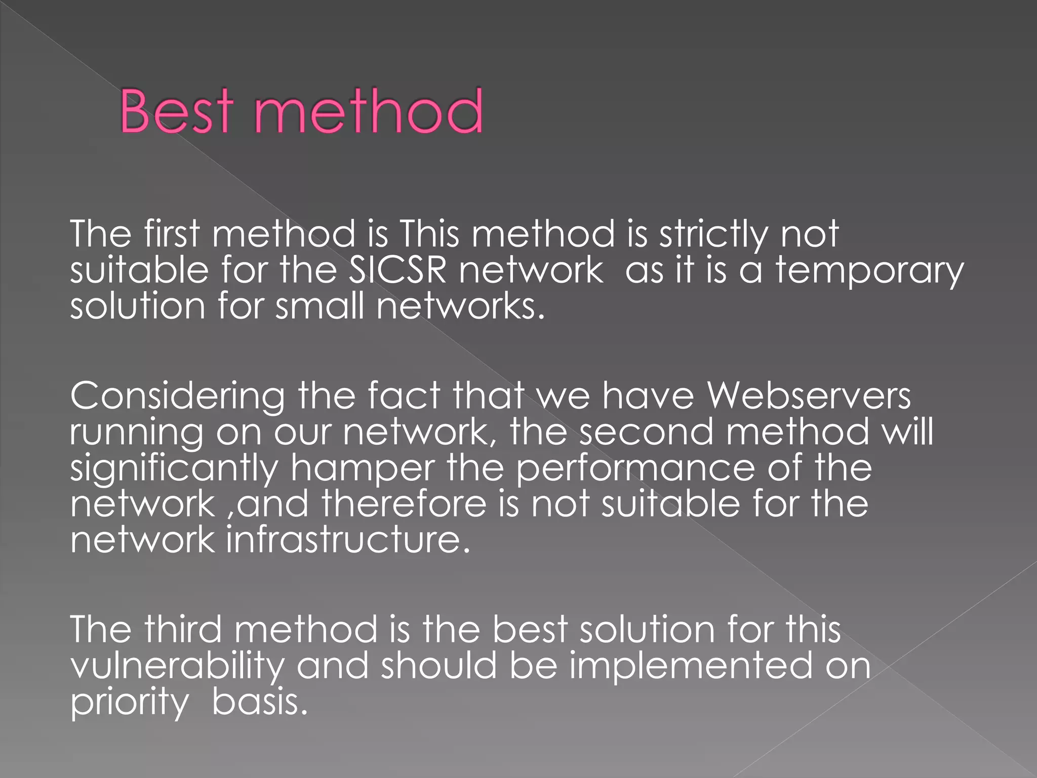 The first method is This method is strictly not suitable for the SICSR network as it is a temporary solution for small networks. 
Considering the fact that we have Webservers running on our network, the second method will significantly hamper the performance of the network ,and therefore is not suitable for the network infrastructure. 
The third method is the best solution for this vulnerability and should be implemented on priority basis. 
 
