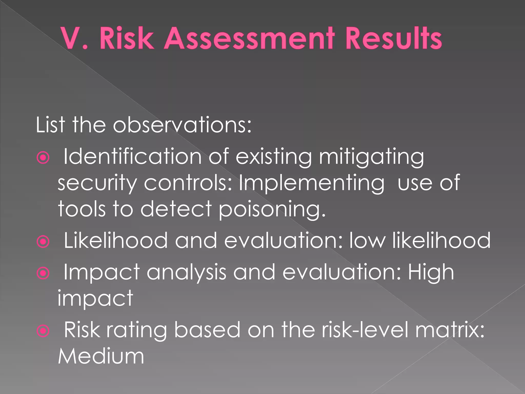 List the observations: 
 Identification of existing mitigating security controls: Implementing use of tools to detect poisoning. 
 Likelihood and evaluation: low likelihood 
 Impact analysis and evaluation: High impact 
 Risk rating based on the risk-level matrix: Medium  