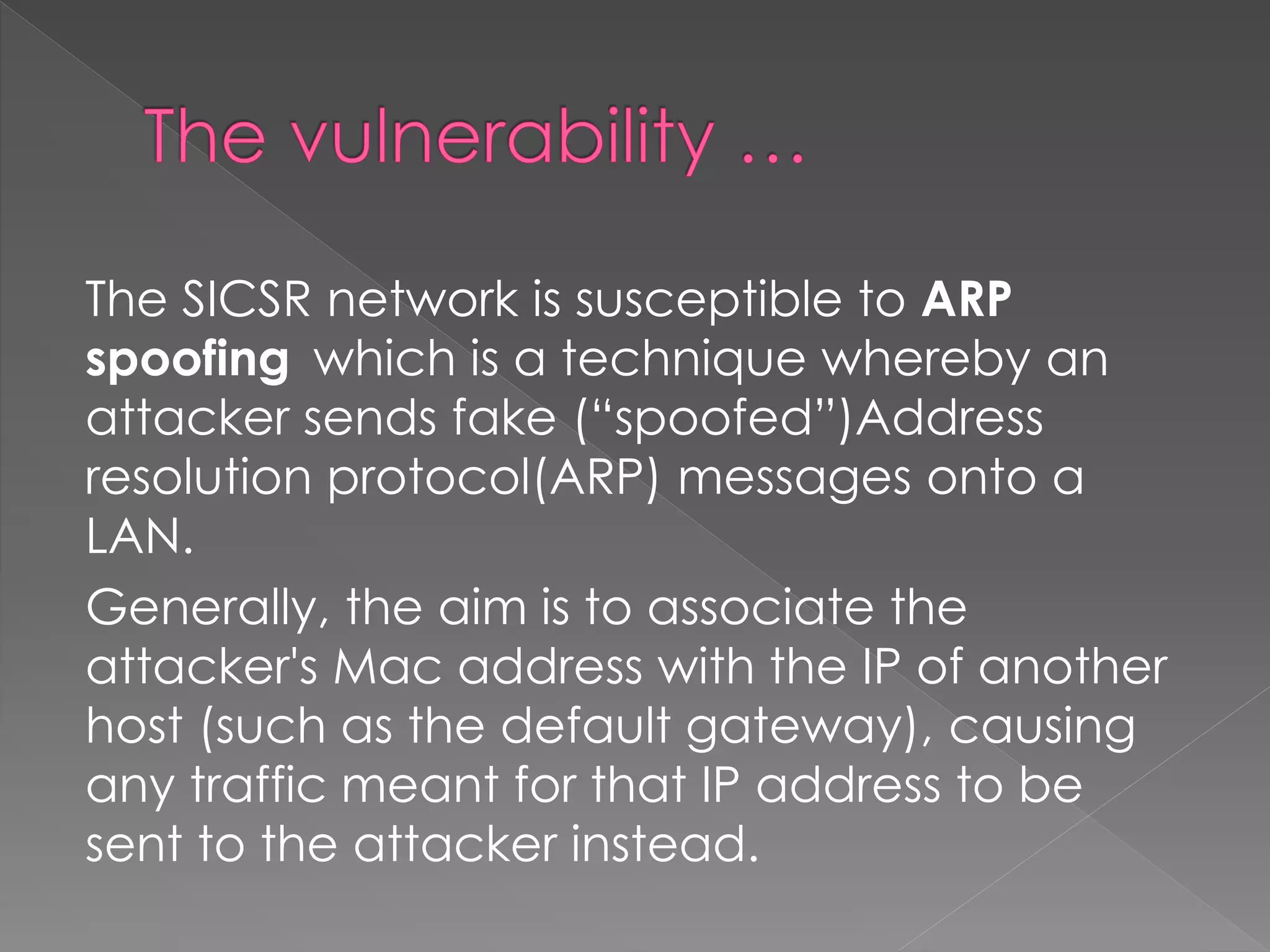 The SICSR network is susceptible to ARP spoofing which is a technique whereby an attacker sends fake (“spoofed”)Address resolution protocol(ARP) messages onto a LAN. 
Generally, the aim is to associate the attacker's Mac address with the IP of another host (such as the default gateway), causing any traffic meant for that IP address to be sent to the attacker instead.  