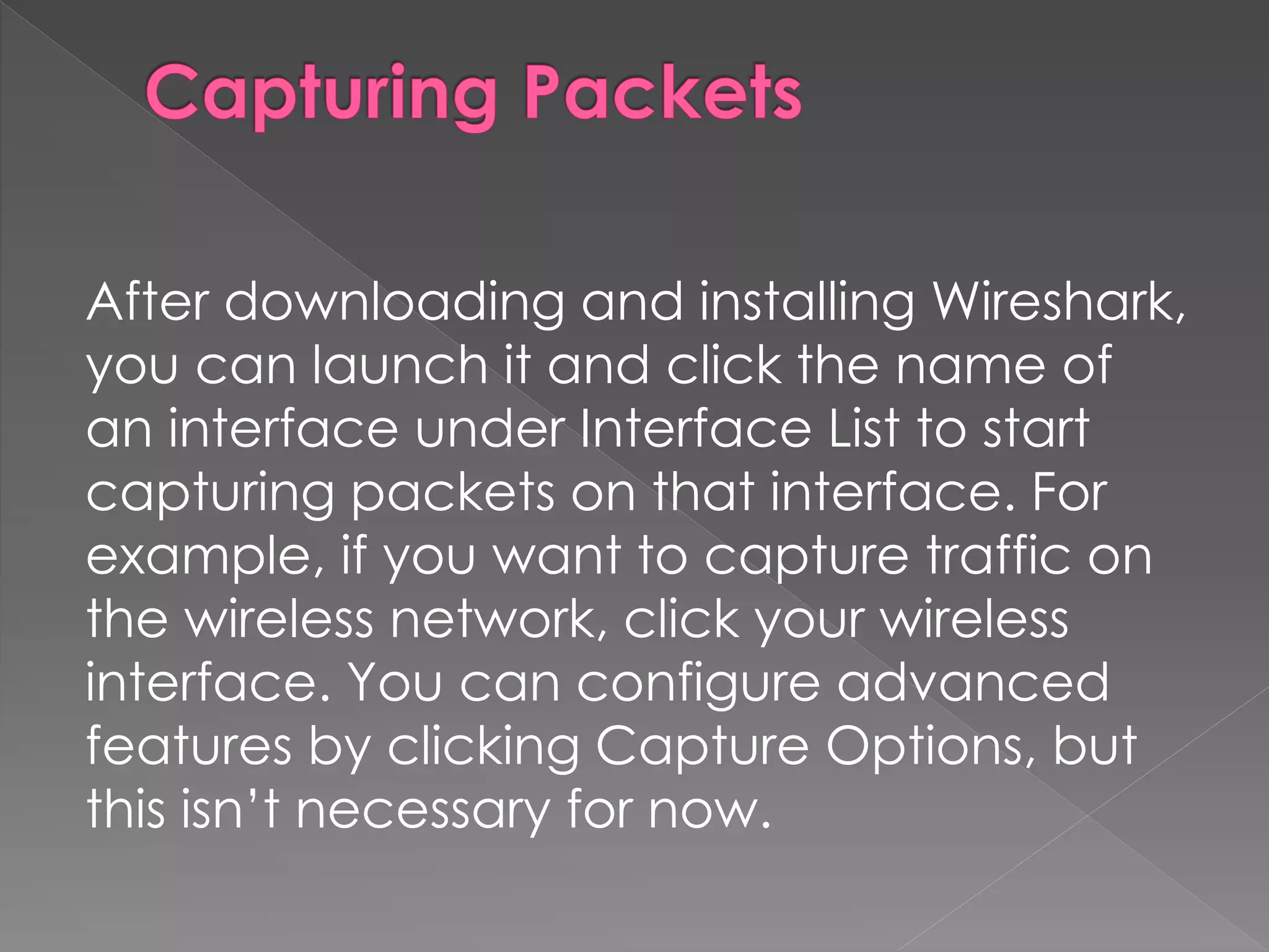 After downloading and installing Wireshark, you can launch it and click the name of an interface under Interface List to start capturing packets on that interface. For example, if you want to capture traffic on the wireless network, click your wireless interface. You can configure advanced features by clicking Capture Options, but this isn’t necessary for now.  
