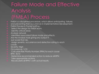 FMEA is a disciplined procedure, which allows anticipating failures 
and preventing their occurrence in implementation/development. 
FMEA Process in Packet sniffing : 
 Select the design for FMEA team. 
 Identify critical areas 
Analyse network 
 Identified associated failure mode and effects. 
Are the Analysis tools giving any output ? 
Just avoid that risk. 
 Assign severity, occurrence and detection rating to each 
cause. 
Severity :High 
Occurrence: 1/10 
 Calculate Risk Priority Number (PRN) for each cause 
RPN : 8/10 
 Determine recommended action to reduce all RPN 
 Take appropriate actions. 
 Recalculate all RPN;’s with actual results.  