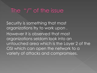 Security is something that most organizations try to work upon . 
However it is observed that most organizations seldom look into an untouched area which is the Layer 2 of the OSI which can open the network to a variety of attacks and compromises.  