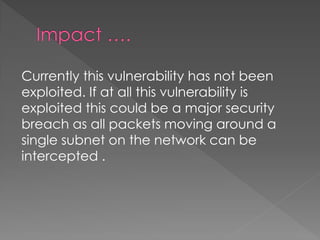 Currently this vulnerability has not been exploited. If at all this vulnerability is exploited this could be a major security breach as all packets moving around a single subnet on the network can be intercepted .  